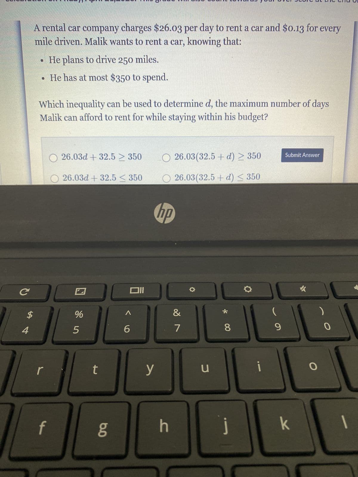 с
A rental car company charges $26.03 per day to rent a car and $0.13 for every
mile driven. Malik wants to rent a car, knowing that:
$
4
• He plans to drive 250 miles.
• He has at most $350 to spend.
Which inequality can be used to determine d, the maximum number of days
Malik can afford to rent for while staying within his budget?
00
r
○ 26.03d +32.5 ≥ 350
26.03d + 32.5 ≤ 350
f
%
5
t
b.o
Oll
< 6
y
O26.03(32.5+ d) ≥ 350
○ 26.03(32.5+ d) ≤ 350
hp
h
&
7
u
* 00
8
J
9
Submit Answer
k
O
0
1