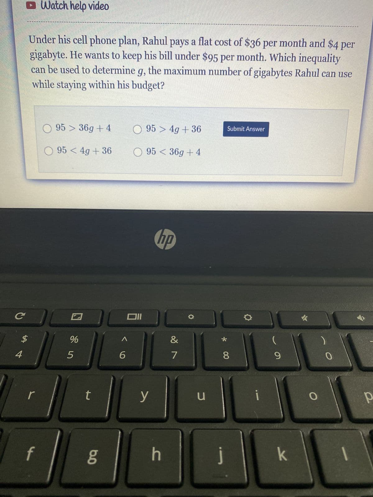 C
$
4
Watch help video
Under his cell phone plan, Rahul pays a flat cost of $36 per month and $4 per
gigabyte. He wants to keep his bill under $95 per month. Which inequality
can be used to determine g, the maximum number of gigabytes Rahul can use
while staying within his budget?
r
95 36g +4
O954g +36
%
5
t
6.0
^
6
Oll
95> 4g +36
95 36g +4
y
hp
D
h
&
7
u
*
Submit Answer
8
j
i
(
9
k
O
0
р