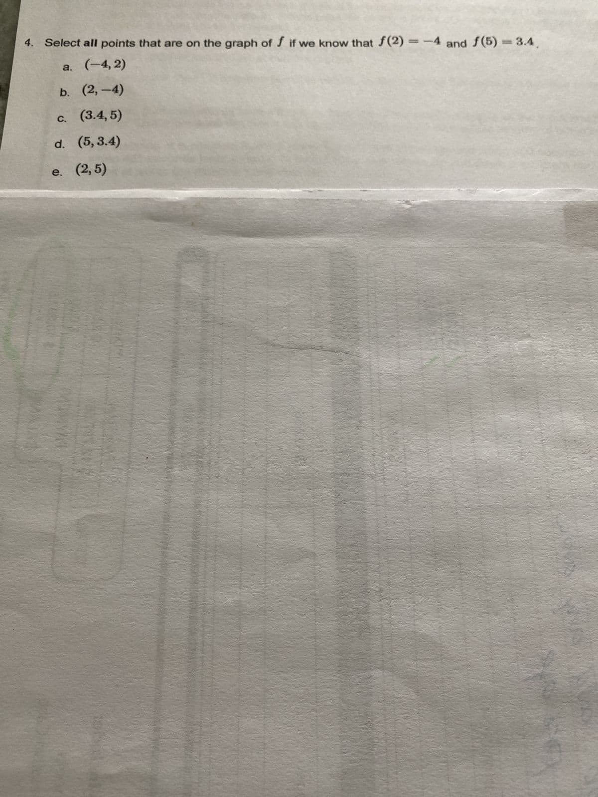 4. Select all points that are on the graph of f if we know that f(2)=-4 and f(5) = 3.4
a. (-4,2)
b. (2,-4)
c. (3.4,5)
d. (5,3.4)
e. (2,5)