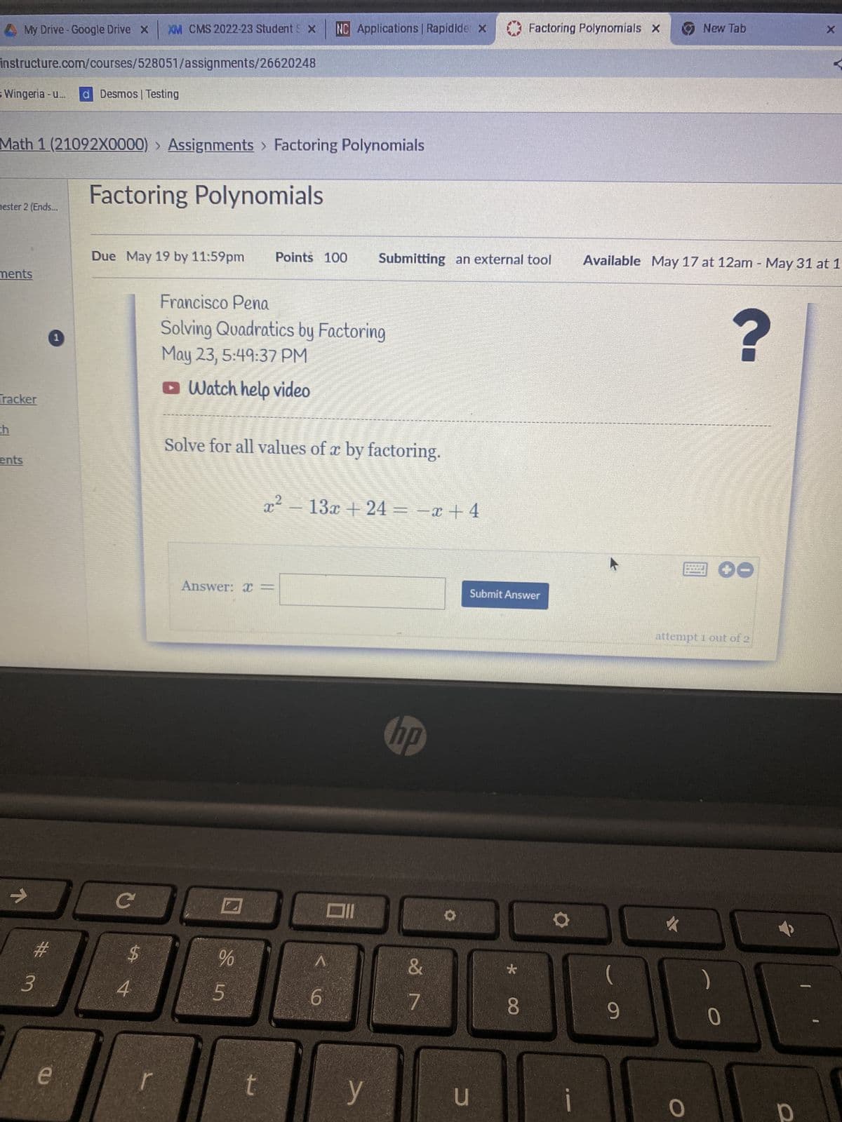 instructure.com/courses/528051/assignments/26620248
s Wingeria - u... d Desmos | Testing
My Drive - Google Drive x
Math 1 (21092X0000) › Assignments > Factoring Polynomials
mester 2 (Ends...
ments
Tracker
th
ents
K
#
3
1
00 с
$
e
XM CMS 2022-23 Student S X NC Applications | Rapidide x
Factoring Polynomials
Due May 19 by 11:59pm Points 100 Submitting an external tool
4
r
Francisco Pena
Solving Quadratics by Factoring
May 23, 5:49:37 PM
✪ Watch help video
Solve for all values of x by factoring.
Answer: x =
%
5
-
x² − 13x + 24 = −x +4
t
A
6
y
hp
&
7
u
Factoring Polynomials X
Submit Answer
* 00
8
9
Available May 17 at 12am - May 31 at 1
New Tab
火
attempt 1 out of 2
0
?
0
X
O