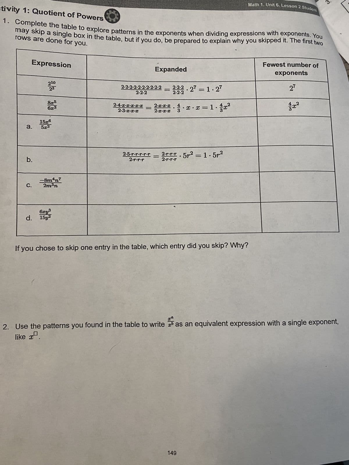 ctivity 1: Quotient of Powers
1. Complete the table to explore patterns in the exponents when dividing expressions with exponents. You
may skip a single box in the table, but if you do, be prepared to explain why you skipped it. The first two
rows are done for you.
Expression
a.
b.
C.
210
23
8.25
6x3
15x6
5x2
like x
-8m³n7
2m³n
6xy³
d. 15y2
2-2-2-2-2-2-2-2-2-2 2-2-2.27 = 1.27
2-2-2
2-2-2
2-4-x-x-x-x-x
2-3-x-x-x
Expanded
=
=
2-1-2-1 4
2.I-I-I 3
=
2-5-r-r--r-r 2.rrr. 5r² = 1.5²
Гарафаф
2.r.r.r
x x = 1.r²
●
If you chose to skip one entry in the table, which entry did you skip? Why?
Math 1. Unit 6. Lesson 2 Student
149
Fewest number of
exponents
27
حراب
xa
x².
2. Use the patterns you found in the table to write as an equivalent expression with a single exponent,
लं