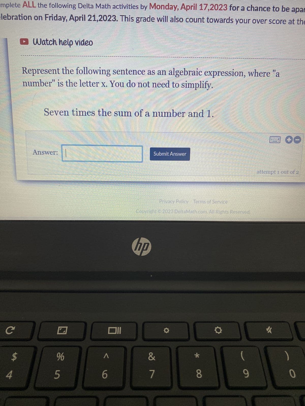 mplete ALL the following Delta Math activities by Monday, April 17,2023 for a chance to be apar
celebration on Friday, April 21,2023. This grade will also count towards your over score at the
C
4
ŁA
Watch help video
Represent the following sentence as an algebraic expression, where "a
number" is the letter x. You do not need to simplify.
Seven times the sum of a number and 1.
Answer:
I
Sin
%
A
6
Submit Answer
Privacy Policy Terms of Service
Copyright © 2023 DeltaMath.com. All Rights Reserved.
hp
&
7
O
*
8
O
9
00
attempt 1 out of 2
#
0