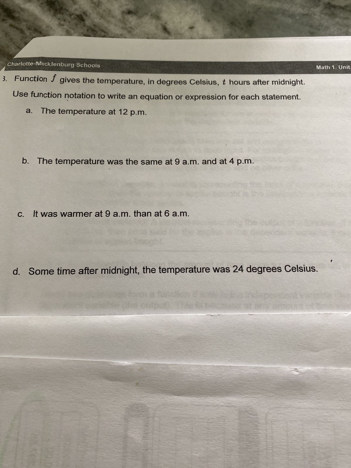 Charlotte-Mecklenburg Schools
3. Function f gives the temperature, in degrees Celsius, t hours after midnight.
Use function notation to write an equation or expression for each statement.
a. The temperature at 12 p.m.
b. The temperature was the same at 9 a.m. and at 4 p.m.
C.
It was warmer at 9 a.m. than at 6 a.m.
Math 1. Unit
d. Some time after midnight, the temperature was 24 degrees Celsius.
output: