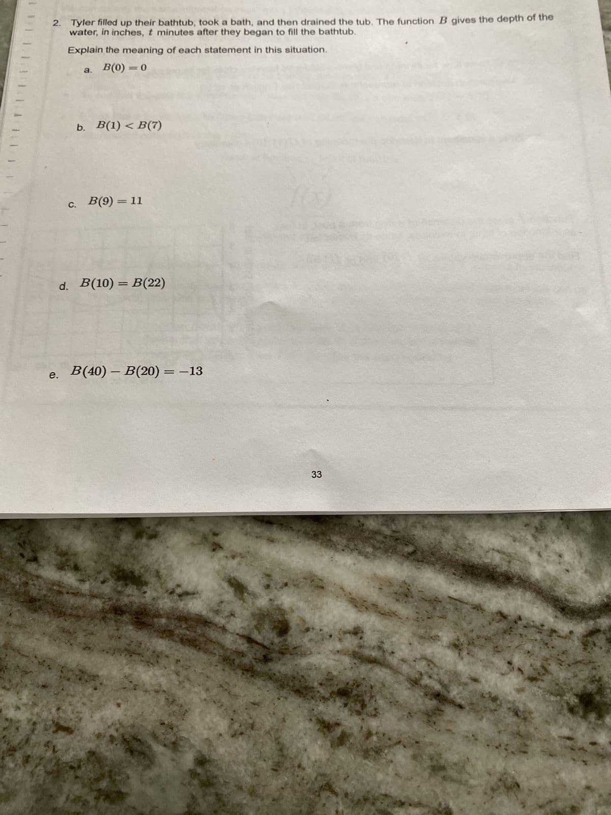 2. Tyler filled up their bathtub, took a bath, and then drained the tub. The function B gives the depth of the
water, in inches, t minutes after they began to fill the bathtub.
Explain the meaning of each statement in this situation.
a. B(0)= 0
e.
b. B(1) < B(7)
c. B(9) = 11
d. B(10) = B(22)
B(40) – B(20) = −13
33