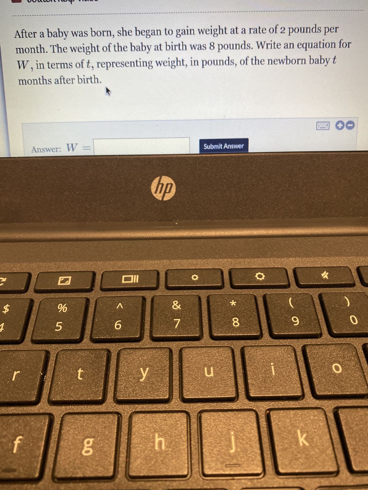 $
4
After a baby was born, she began to gain weight at a rate of 2 pounds per
month. The weight of the baby at birth was 8 pounds. Write an equation for
W, in terms of t, representing weight, in pounds, of the newborn baby t
months after birth.
f
Answer: W =
%
5
t
8.0
g
Oll
^
6
y
hp
h
&
7
●
Submit Answer
COPECA
*
8
O
9
k
✓
O
)
0