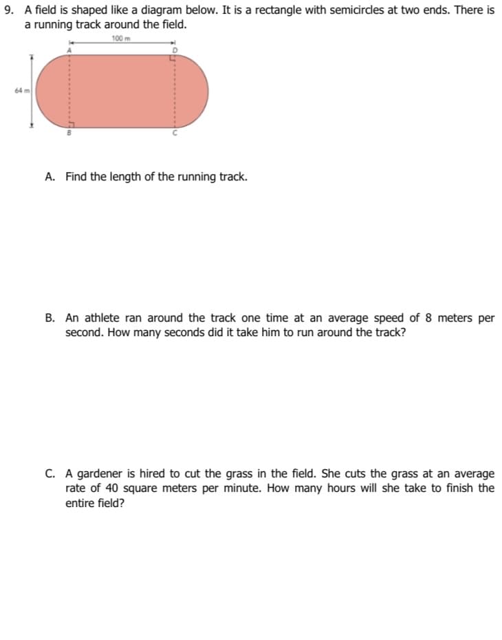 9. A field is shaped like a diagram below. It is a rectangle with semicircles at two ends. There is
a running track around the field.
100 m
64 m
A. Find the length of the running track.
B. An athlete ran around the track one time at an average speed of 8 meters per
second. How many seconds did it take him to run around the track?
C. A gardener is hired to cut the grass in the field. She cuts the grass at an average
rate of 40 square meters per minute. How many hours will she take to finish the
entire field?
