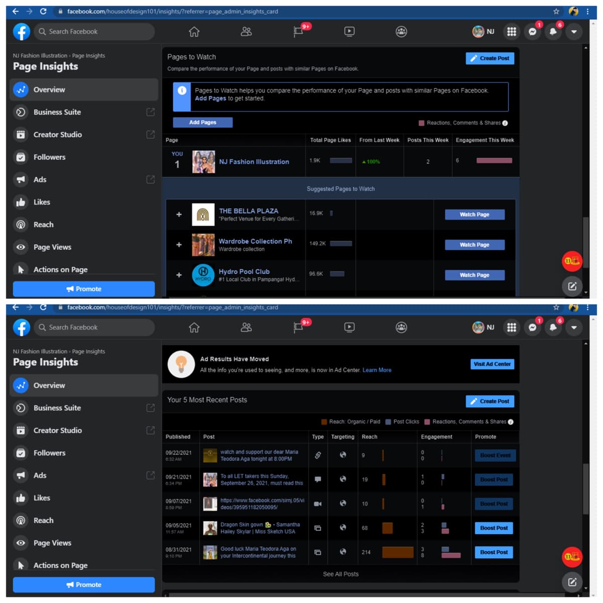 A facebook.com/houseofdesign101/insights/?referrer=page_admin_insights_card
Q Search Facebook
A NJ
NJ Fashion Illustration Page Insights
Pages to Watch
2 Create Post
Page Insights
Compare the performance of your Page and posts with similar Pages on Facebook.
w Overview
O Pages to Watch helps you compare the performance of your Page and posts with similar Pages on Facebook.
Add Pages to get started.
Business Suite
Add Pages
I Reactions, Comments & Shares O
O Creator Studio
Page
Total Page Likes
From Last Week
Posts This Week
Engagement This Week
YOU
Followers
NJ Fashion Ilustration
1.9K
A100%
1
A Ads
Suggested Pages to Watch
Likes
THE BELLA PLAZA
16.9K I
Watch Page
"Perfect Venue for Every Gatheri.
Reach
Wardrobe Collection Ph
O Page Views
149.2K
Watch Page
Wardrobe collection
Actions on Page
Hydro Pool Club
#1 Local Club in Pampanga! Hyd.
96.6K
Watch Page
HYDRO
Promote
i facebook.com/houseofdesign101/insights/?referrer=page_admin_insights_card
Q Search Facebook
O NJ
NJ Fashion Illustration » Page Insights
Ad Results Have Moved
Page Insights
Visit Ad Center
All the info you're used to seeing, and more, is now in Ad Center. Learn More
W Overview
Your 5 Most Recent Posts
Create Post
Business Suite
Reach: Organic / Paid Post ClicksI Reactions, Comments & Shares O
Creator Studio
Published
Post
Туре
Targeting
Reach
Engagement
Promote
-0- watch and support our dear Maria
Teodora Aga tonight at 8:00PM
Followers
09/22/2021
Boost Event
0:32 AM
A Ads
A To all LET takers this Sunday,
September 26, 2021, must read this
09/21/2021
19
Boost Post
6:34 PM
Ib Likes
https://www.facebook.com/sirnj.05/vi
deos/395951182050095/
09/07/2021
10
Boost Post
8:50 PM
O Reach
09/05/2021
11:57 AM
Dragon Skin gown - Samantha
Hailey Skylar | Miss Sketch USA
68
Boost Post
O Page Views
08/31/2021
Good luck Maria Teodora Aga on
214
Boost Post
9:10 PM
your Intercontinental journey this
Actions on Page
See All Posts
Promote
