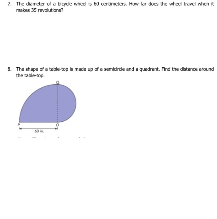 7. The diameter of a bicycle wheel is 60 centimeters. How far does the wheel travel when it
makes 35 revolutions?
8. The shape of a table-top is made up of a semicircle and a quadrant. Find the distance around
the table-top.
60 in.
