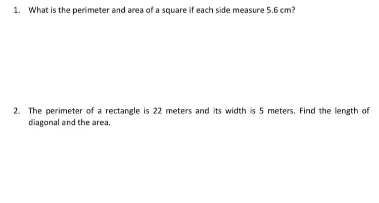 1. What is the perimeter and area of a square if each side measure 5.6 cm?
2. The perimeter of a rectangle is 22 meters and its width is 5 meters. Find the length of
diagonal and the area.
