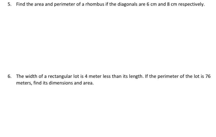 5. Find the area and perimeter of a rhombus if the diagonals are 6 cm and 8 cm respectively.
6. The width of a rectangular lot is 4 meter less than its length. If the perimeter of the lot is 76
meters, find its dimensions and area.
