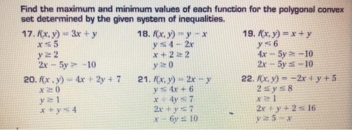 Find the maximum and minimum values of each function for the polygonal convex
set determined by the given system of inequalities.
17. (x, y) = 3x +y
xs5
y2 2
2x - 5y -10
20. f(x , y) = 4x 2y + 7
18. (x, y) -y -x
ys4- 2x
x + 2 2 2
y20
19. (x, y) = x + y
y<6
4x-5y -10
2x-5y -10
21. (x, y)-2x - y
ys 4x + 6
4y s 7
2r + ys7
X- 6y s 10
22. f(x. y) = -2x + y + 5
2s ys8
X20
x + y< 4
2x y +2< 16
y25-x
