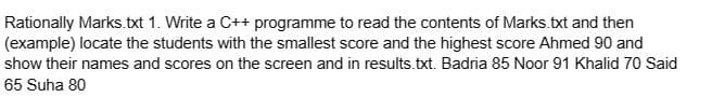 Rationally Marks.txt 1. Write a C++ programme to read the contents of Marks.txt and then
(example) locate the students with the smallest score and the highest score Ahmed 90 and
show their names and scores on the screen and in results.txt. Badria 85 Noor 91 Khalid 70 Said
65 Suha 80