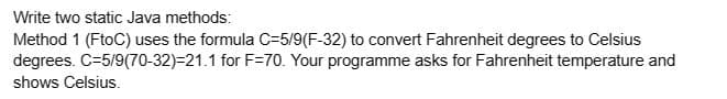 Write two static Java methods:
Method 1 (FtoC) uses the formula C-5/9(F-32) to convert Fahrenheit degrees to Celsius
C-5/9(70-32)-21.1 for F=70. Your programme asks for Fahrenheit temperature and
degrees.
shows Celsius.