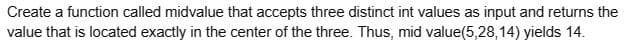 Create a function called midvalue that accepts three distinct int values as input and returns the
value that is located exactly in the center of the three. Thus, mid value(5,28,14) yields 14.
