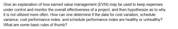 Give an explanation of how earned value management (EVM) may be used to keep expenses
under control and monitor the overall effectiveness of a project, and then hypothesize as to why
it is not utilized more often. How can one determine if the data for cost variation, schedule
variance, cost performance index, and schedule performance index are healthy or unhealthy?
What are some basic rules of thumb?