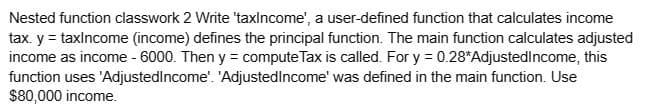 Nested function classwork 2 Write 'taxIncome', a user-defined function that calculates income
tax. y = taxincome (income) defines the principal function. The main function calculates adjusted
income as income - 6000. Then y = compute Tax is called. For y = 0.28*Adjusted Income, this
function uses 'Adjusted Income'. 'Adjusted Income' was defined in the main function. Use
$80,000 income.