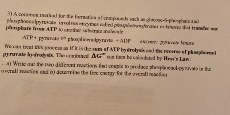 3) A common method for the formation of compounds such as glucose-6-phosphate and
phosphoenolpyruvate involves enzymes called phosphotransferases or kinases that transfer one
phosphate from ATP to another substrate molecule
ATP + pyruvate phosphoenolpyruvte + ADP
enzyme: pyruvate kinase
We can treat this process as if it is the sum of ATP hydrolysis and the reverse of phosphoenol
pyruvate hydrolysis. The combined AG can then be calculated by Hess's Law:
a) Write out the two different reactions that couple to produce phosphoenol-pyruvate in the
overall reaction and b) determine the free energy for the overall reaction
