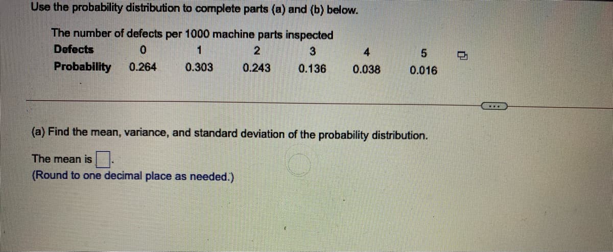 Use the probability distribution to complete parts (a) and (b) below.
The number of defects per 1000 machine parts inspected
Defects
1
4
Probability
0.264
0.303
0.243
0.136
0.038
0.016
...
(a) Find the mean, variance, and standard deviation of the probability distribution.
The mean is .
(Round to one decimal place as needed.)
