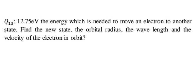 Q13: 12.75eV the energy which is needed to move an electron to another
state. Find the new state, the orbital radius, the wave length and the
velocity of the electron in orbit?
