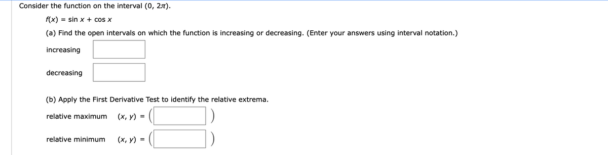 Consider the function on the interval (0, 27).
f(x):
= sin x + cos x
(a) Find the open intervals on which the function is increasing or decreasing. (Enter your answers using interval notation.)
increasing
decreasing
(b) Apply the First Derivative Test to identify the relative extrema.
relative maximum
(х, у)
relative minimum
(х, у)

