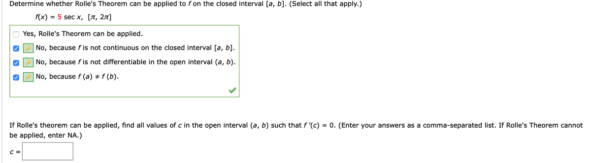 Determine whether Rolle's Theorem can be applied to f on the closed interval [a, b]. (Select all that apply.)
f(x)
3D 5 sec x, [л, 2л]
Yes, Rolle's Theorem can be applied.
No, because f is not continuous on the closed interval [a, b].
No, because f is not differentiable in the open interval (a, b).
No, because f (a) + f (b).
If Rolle's theorem can be applied, find all values of c in the open interval (a, b) such that f '(c) = 0. (Enter your answers as a comma-separated list. If Rolle's Theorem cannot
be applied, enter NA.)
C =
