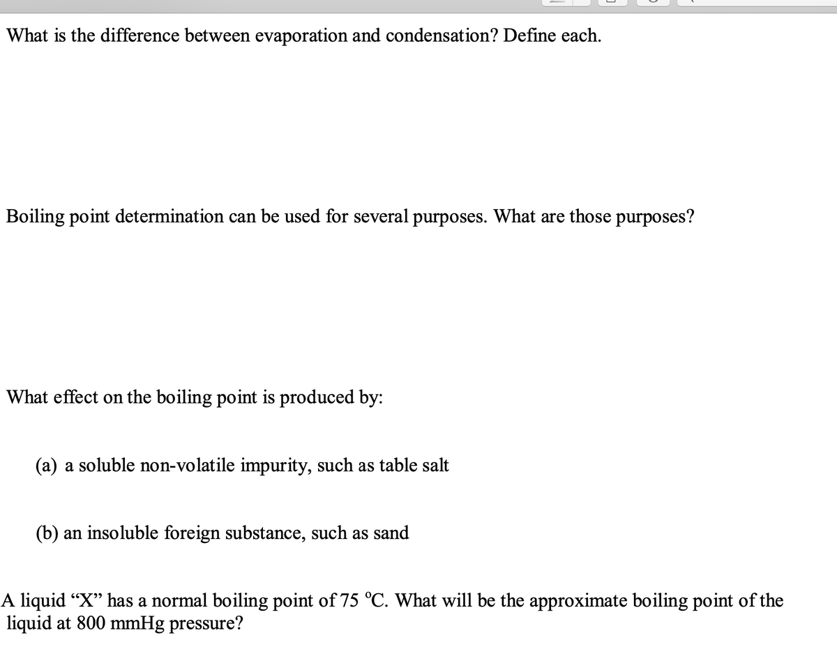 What is the difference between evaporation and condensation? Define each.
Boiling point determination can be used for several purposes. What are those purposes?
What effect on the boiling point is produced by:
(a) a soluble non-volatile impurity, such as table salt
(b) an insoluble foreign substance, such as sand
A liquid "X" has a normal boiling point of 75 °C. What will be the approximate boiling point of the
liquid at 800 mmHg pressure?
