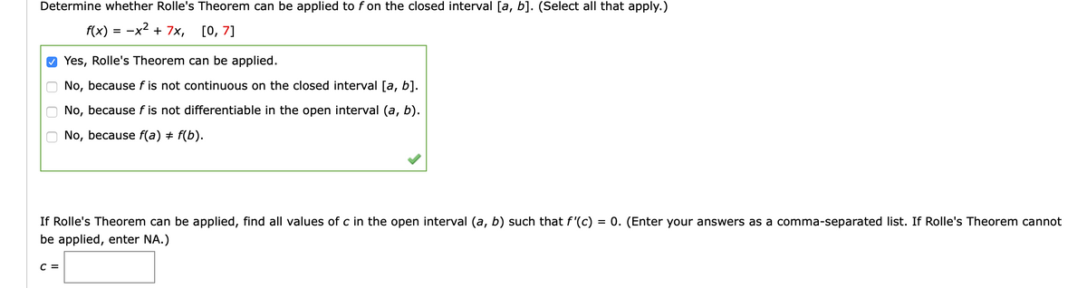 Determine whether Rolle's Theorem can be applied to f on the closed interval [a, b]. (Select all that apply.)
f(x) = -x2 + 7x,
[0, 7]
O Yes, Rolle's Theorem can be applied.
No, because f is not continuous on the closed interval [a, b].
No, because f is not differentiable in the open interval (a, b).
No, because f(a) + f(b).
If Rolle's Theorem can be applied, find all values of c in the open interval (a, b) such that f'(c) = 0. (Enter your answers as a comma-separated list. If Rolle's Theorem cannot
be applied, enter NA.)
с 3
