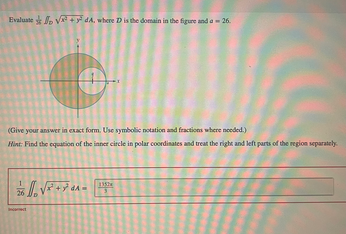 Evaluate √√x² + y2 dA, where D is the domain in the figure and a = 26.
26
12/6 1/₁₂ √ x² + y² α ^ =
dA
D
Incorrect
4720
(Give your answer in exact form. Use symbolic notation and fractions where needed.)
Hint: Find the equation of the inner circle in polar coordinates and treat the right and left parts of the region separately.
a X
1352π
3