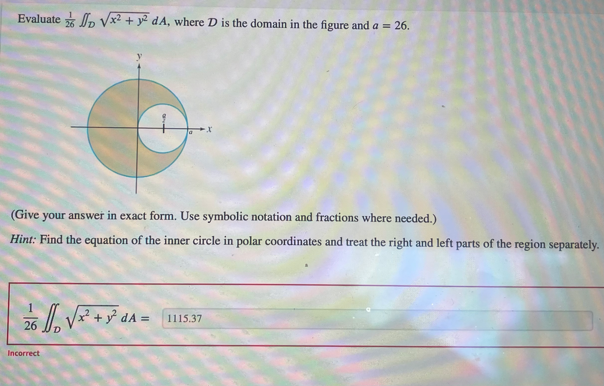 Evaluate √x² + y² dA, where D is the domain in the figure and a = 26.
26
y
Incorrect
2/6 1/₁₂ √ x² + y² dA=
D
을
021
(Give your answer in exact form. Use symbolic notation and fractions where needed.)
Hint: Find the equation of the inner circle in polar coordinates and treat the right and left parts of the region separately.
a
1115.37
1