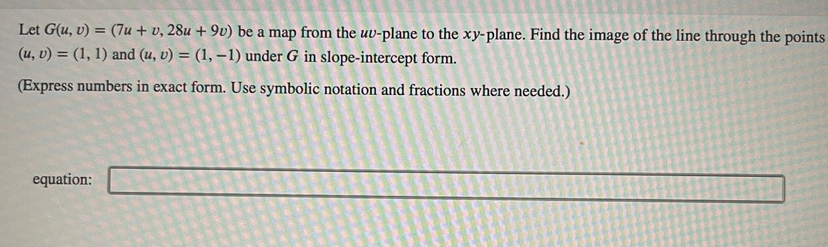 Let G(u, v) = (7u + v, 28u +9v) be a map from the uv-plane to the xy-plane. Find the image of the line through the points
(u, v) = (1, 1) and (u, v) = (1, -1) under G in slope-intercept form.
(Express numbers in exact form. Use symbolic notation and fractions where needed.)
equation: