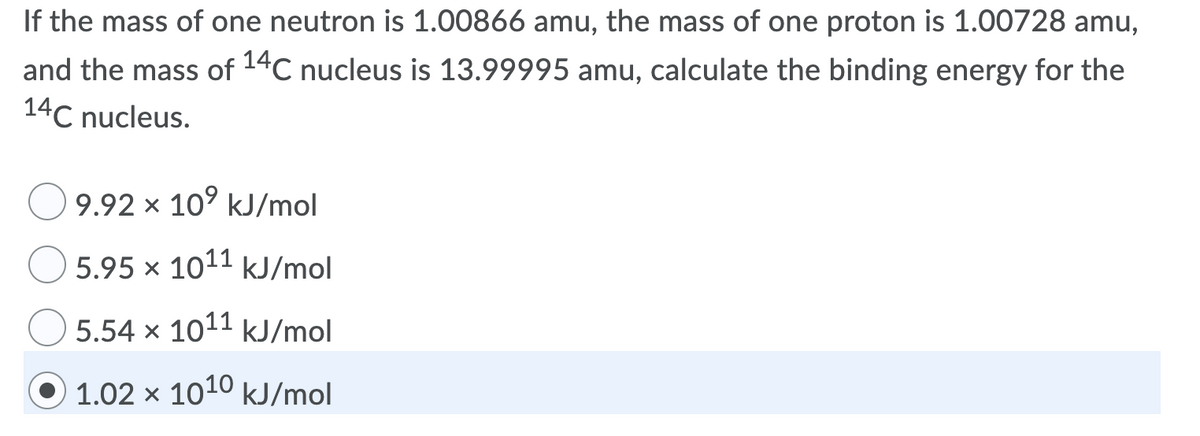 If the mass of one neutron is 1.00866 amu, the mass of one proton is 1.00728 amu,
and the mass of 14C nucleus is 13.99995 amu, calculate the binding energy for the
14C nucleus.
9.92 x 10° kJ/mol
5.95 × 1011 kJ/mol
5.54 x 1011 kJ/mol
1.02 x 1010 kJ/mol
