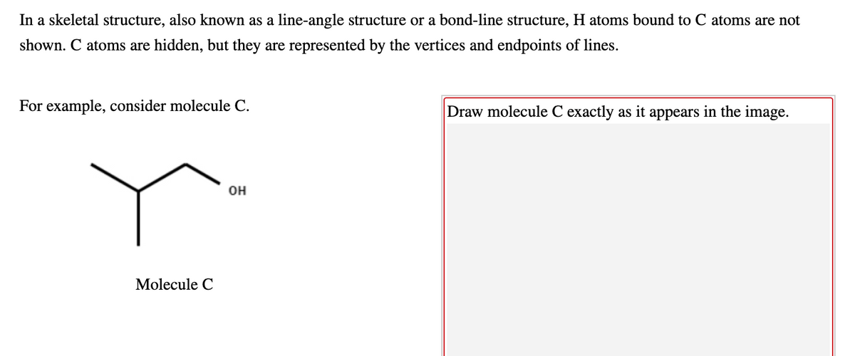 In a skeletal structure, also known as a line-angle structure or a bond-line structure, H atoms bound to C atoms are not
shown. C atoms are hidden, but they are represented by the vertices and endpoints of lines.
For example, consider molecule C.
Draw molecule C exactly as it appears in the image.
он
Molecule C
