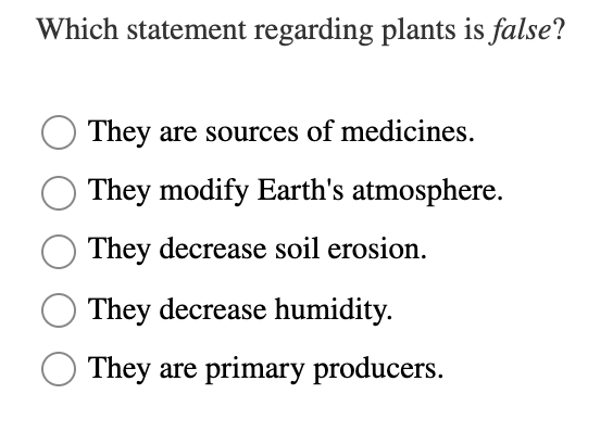 Which statement regarding plants is false?
They are sources of medicines.
They modify Earth's atmosphere.
They decrease soil erosion.
They decrease humidity.
They are primary producers.
