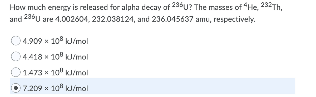 How much energy is released for alpha decay of 236U? The masses of 4He, 232Th.
and 236U are 4.002604, 232.038124, and 236.045637 amu, respectively.
4.909 x 108 kJ/mol
4.418 x 108 kJ/mol
1.473 x 108 kJ/mol
7.209 x 108 kJ/mol
