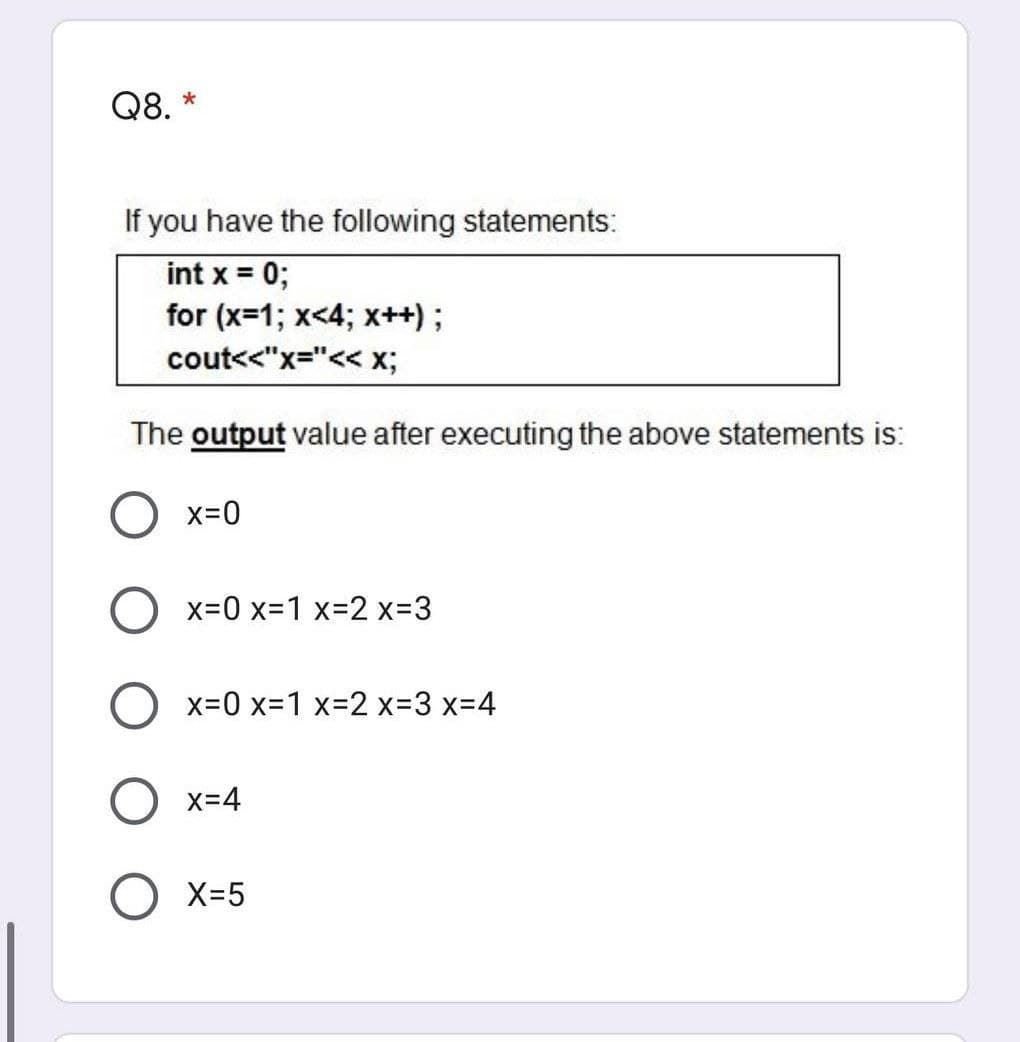 Q8. *
If you have the following statements:
int x = 0;
for (x=1; x<4; x++);
cout<<"x="<< x;
The output value after executing the above statements is:
O x=0
O x=0 x=1 x-2 x-3
O x=0 x=1 x-2 x-3 X3D4
O x=4
X-5
