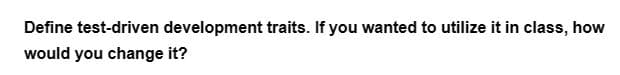 Define test-driven development traits. If you wanted to utilize it in class, how
would you change it?