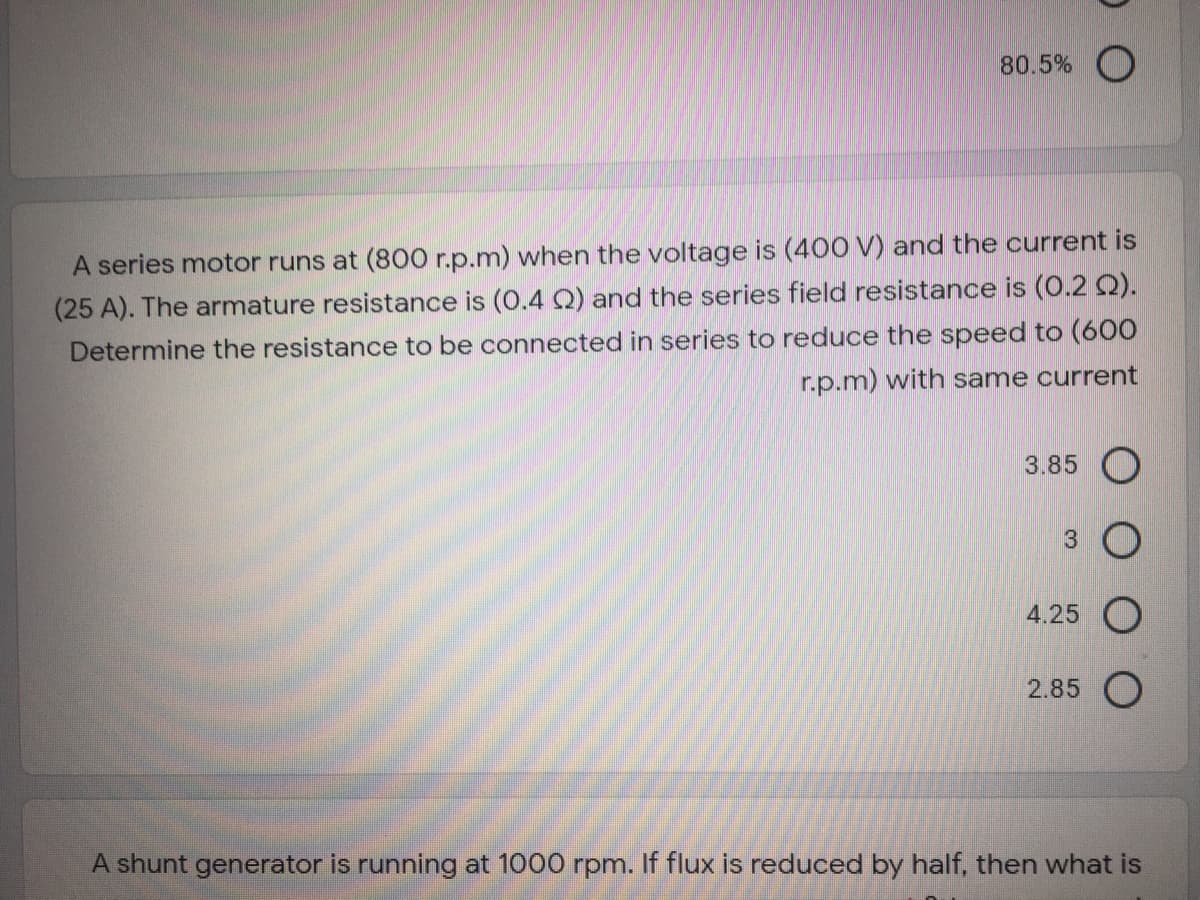 80.5% O
A series motor runs at (800 r.p.m) when the voltage is (400 V) and the current is
(25 A). The armature resistance is (0.4 Q) and the series field resistance is (0.2 Q).
Determine the resistance to be connected in series to reduce the speed to (600
r.p.m) with same current
3.85 O
4.25
2.85 O
A shunt generator is running at 1000 rpm. If flux is reduced by half, then what is
