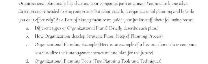 Organizational planning is like charting your company's path on a map. You need to know what
direction you're headed to stay competitive but what exactly is organizational planning and how do
you do it effectively? As a Part of Management team guide your junior staff about following terms:
Different types of Organizational Plans? (Briefly describe each plan.)
How Organizations develop Strategic Plans. (Step of Planning Process)
a.
b.
Organizational Planming Example (Here is an example of a live org chart where company
C.
can visualize their management structure and plan for the future)
d. Organizational Planning Tools (Two Planning Tools and Techniques)
