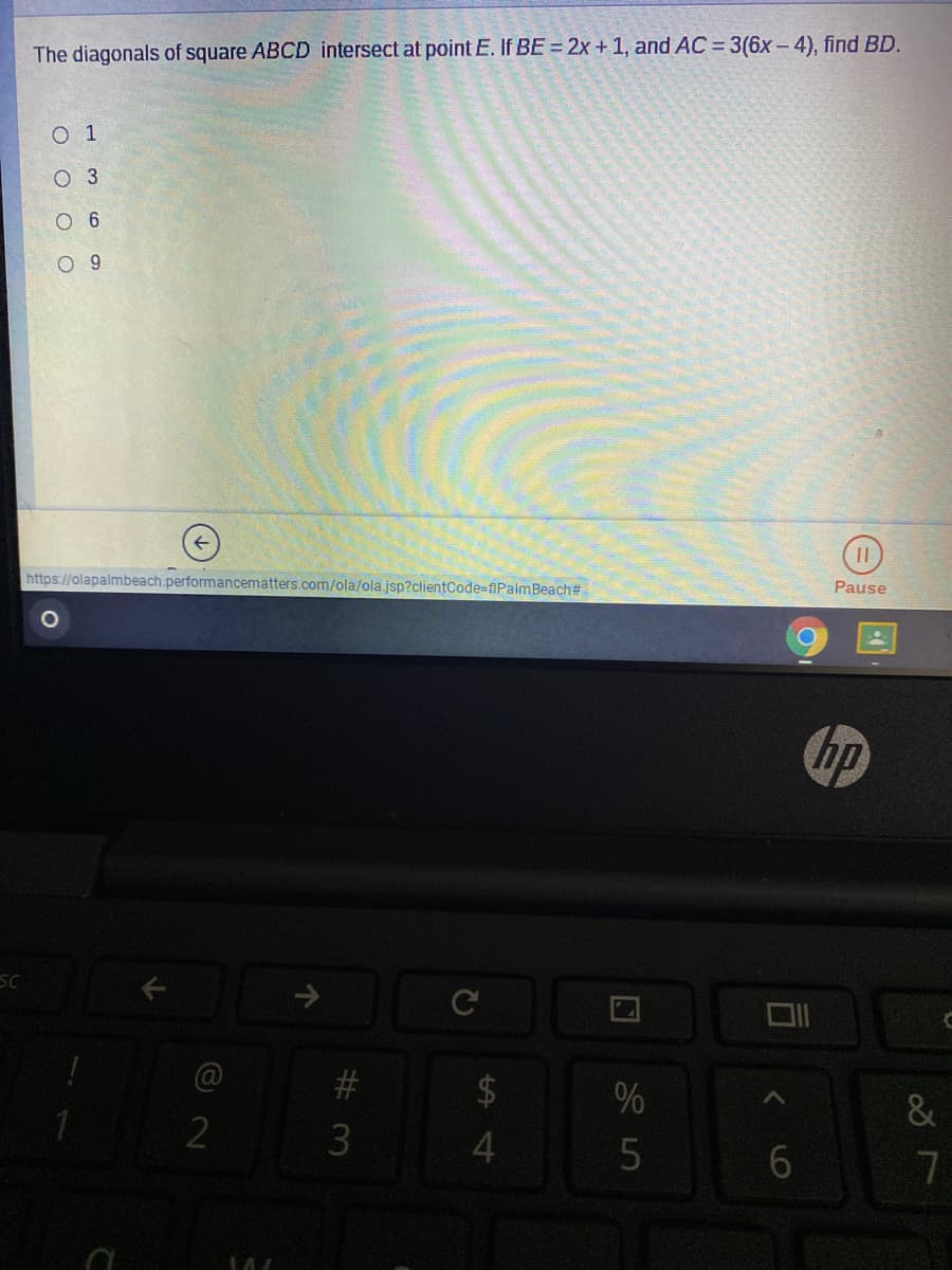 The diagonals of square ABCD intersect at point E. If BE = 2x +1, and AC = 3(6x - 4), find BD.
O 1
O 3
O 6
O 9
https://olapalmbeach.performancematters.com/ola/ola.jsp?clientCode-flPalmBeach#
Pause
hp
SC
2$
%
5
