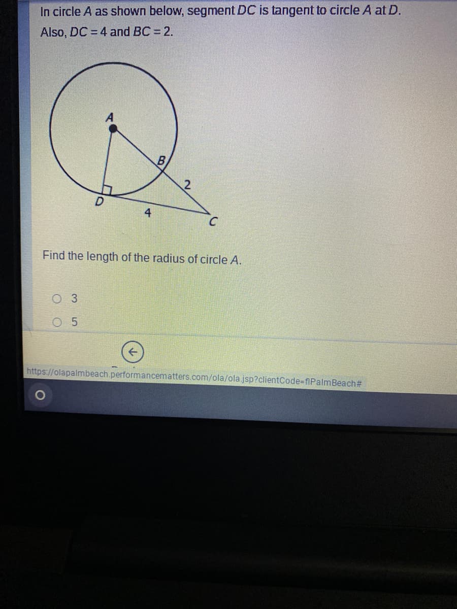 In circle A as shown below, segment DC is tangent to circle A at D.
Also, DC = 4 and BC = 2.
12
4
Find the length of the radius of circle A.
Оз
O 5
https://olapalmbeach.performancematters.com/ola/ola jsp?clientCode=fiPalmBeach#
