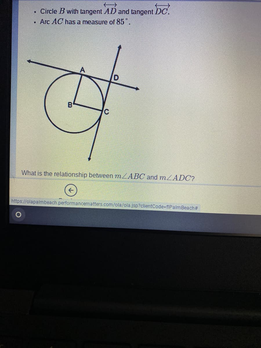 Circle B with tangent AD and tangent DC.
. Arc AC has a measure of 85.
B
What is the relationship between MZABC and mZADC?
https://olapalmbeach.performancematters.com/ola/ola.jsp?clientCode-flPalmBeach#
