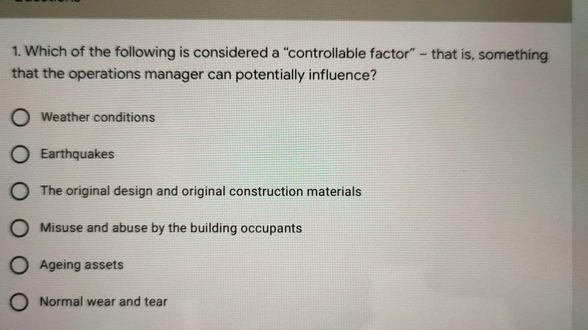 1. Which of the following is considered a "controllable factor" - that is, something
that the operations manager can potentially influence?
O Weather conditions
O Earthquakes
O The original design and original construction materials
O Misuse and abuse by the building occupants
O Ageing assets
Normal wear and tear
