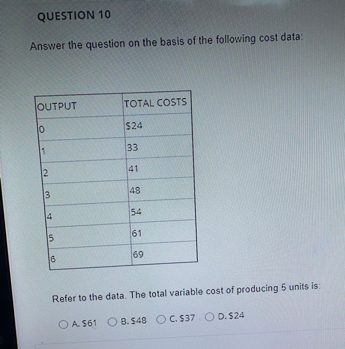 QUESTION 10
Answer the question on the basis of the following cost data
OUTPUT
TOTAL COSTS
$24
1
33
41
48
4.
54
15
61
6.
69
Refer to the data. The total variable cost of producing 5 units is:
A. $61 OB. S48 C. S37 O D. S24
