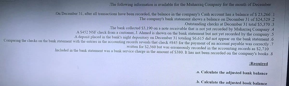 The following information is available for the Muharraq Company for the month of December
.On December 31, after all transactions have been recorded, the balance in the company's Cash account has a balance of $ 23,266 .1
The company's bank statement shows a balance on December 31 of $24,529 .2
.Outstanding checks at December 31 total S5,370.3
The bank collected $3,190 on a note receivable that is not yet recorded by Muharraq Company .4
A $452 NSF check from a customer, J. Ahmed is shown on the bank statement but not yet recorded by the company .5
A deposit placed in the bank's night depository on December 31 totaling $6,615 did not appear on the bank statement .6
Comparing the checks on the bank statement with the entries in the accounting records reveals that check #845 for the payment of an account payable was correctly .7
.written for $2,560 but was erroneously recorded in the accounting records as $2,710
Included in the bank statement was a bank service charge in the amount of $380. It has not been recorded on the company's books .8
:Required
.a. Calculate the adjusted bank balance
.b. Calculate the adjusted book balance
