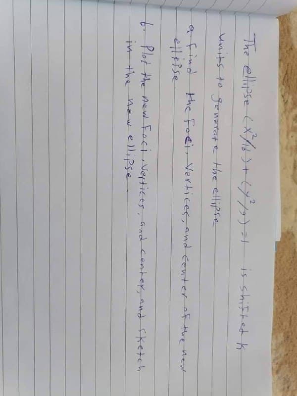 The ellipse (X/>+677)1
is shiFted k
units to generate the ellipse
afind
the Foei Vertices, and Center of the hew
t- Plot the new Foci Vertices, and center, and Sketch
in the new ellipse
