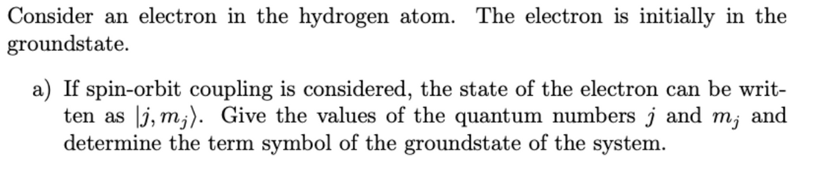 Consider an electron in the hydrogen atom. The electron is initially in the
groundstate.
a) If spin-orbit coupling is considered, the state of the electron can be writ-
ten as j, m;). Give the values of the quantum numbers j and m; and
determine the term symbol of the groundstate of the system.
