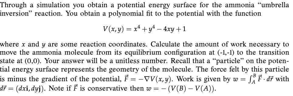 Through a simulation you obtain a potential energy surface for the ammonia “umbrella
inversion" reaction. You obtain a polynomial fit to the potential with the function
V(x,y) = x* +y* – 4xy +1
where x and y are some reaction coordinates. Calculate the amount of work necessary to
move the ammonia molecule from its equilibrium configuration at (-1,-1) to the transition
state at (0,0). Your answer will be a unitless number. Recall that a “particle" on the poten-
tial energy surface represents the geometry of the molecule. The force felt by this particle
is minus the gradient of the potential, F = -VV(x,y). Work is given by w = SÄ F · d7 with
(dxi, dyj). Note if F is conservative then w = –
dr =
– (V(B) – V(A)).
