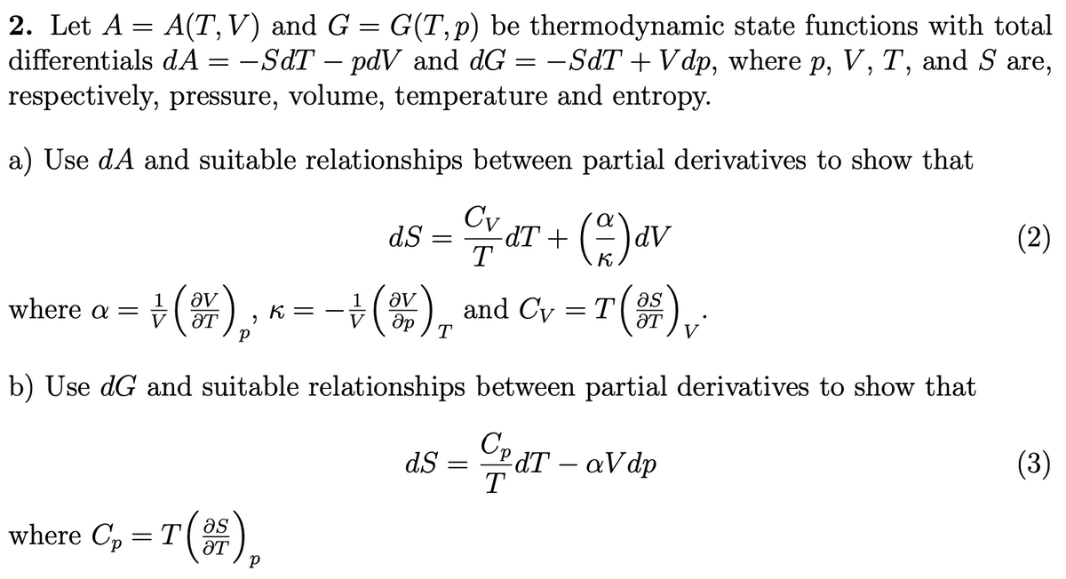 2. Let A = A(T,V) and G = G(T,p) be thermodynamic state functions with total
differentials dA = -SdT – pdV and dG = -SdT + Vdp, where p, V, T, and S are,
respectively, pressure, volume, temperature and entropy.
a) Use dA and suitable relationships between partial derivatives to show that
ar + ()av
dS =
T
dV
(2)
+(#), K= ,
-), and Cy = T ()
where a
ƏT
b) Use dG and suitable relationships between partial derivatives to show that
dT – aVdp
T
(3)
dS =
-
where C, = T(OS
ƏT
as
