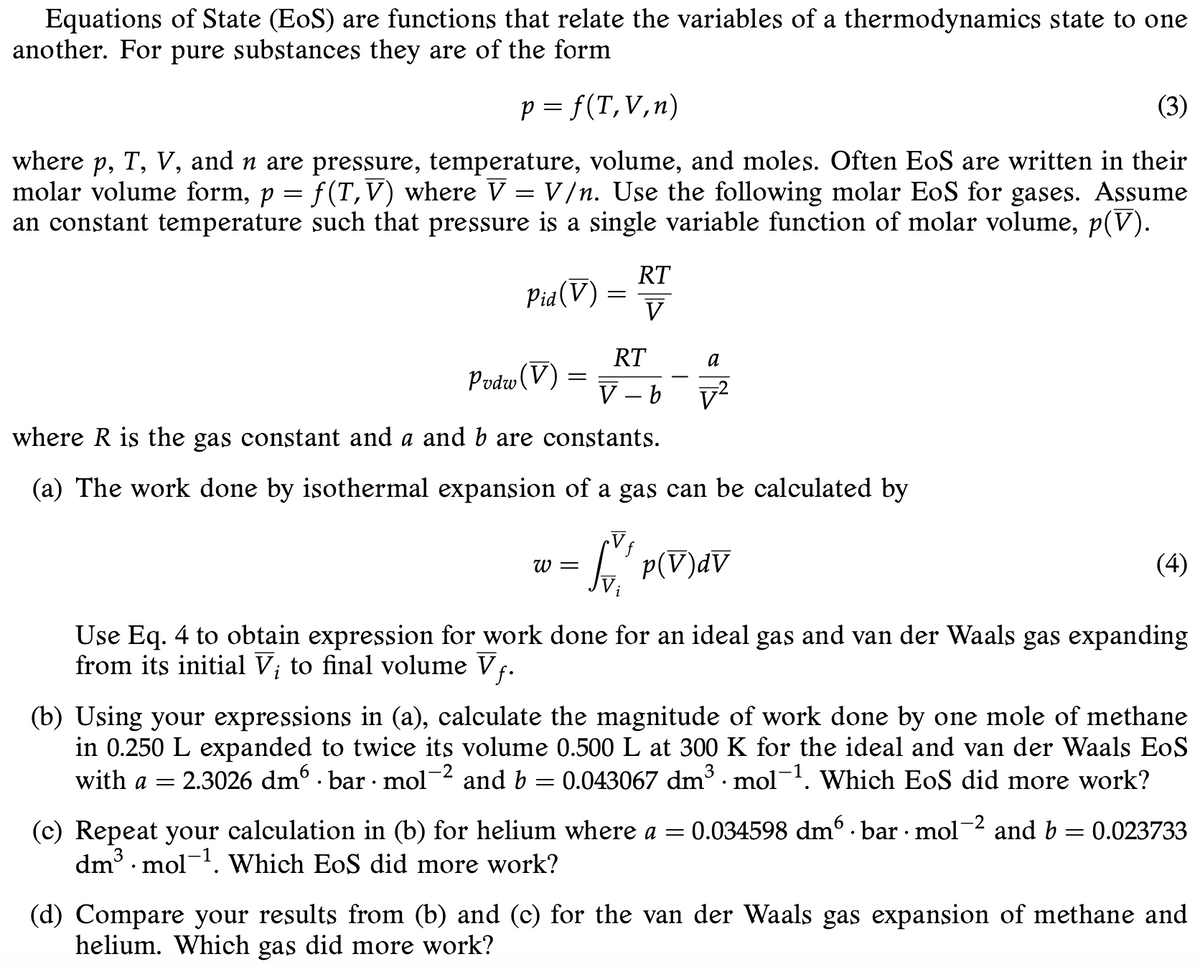 Equations of State (EoS) are functions that relate the variables of a thermodynamics state to one
another. For pure substances they are of the form
p = f(T,V,n)
(3)
where p, T, V, and n are pressure, temperature, volume, and moles. Often EoS are written in their
molar volume form, p = f(T,V) where V = V /n. Use the following molar EoS for gases. Assume
an constant temperature such that pressure is a single variable function of molar volume, p(V).
RT
Pia(V)
V
RT
a
Podw (V
V - b
v?
where R is the gas constant and a and b are constants.
(a) The work done by isothermal expansion of a gas can be calculated by
W =
(4)
Use Eq. 4 to obtain expression for work done for an ideal gas and van der Waals gas expanding
from its initial V; to final volume Vf.
(b) Using your expressions in (a), calculate the magnitude of work done by one mole of methane
in 0.250 L expanded to twice its volume 0.500 L at 300 K for the ideal and van der Waals EoS
and b = 0.043067 dm · mol-. Which EoS did more work?
-2
with a =
2.3026 dmº · bar · mol
0.034598 dm . bar mol-2 and b = 0.023733
(c) Repeat your calculation in (b) for helium where a =
dm3 · mol-1. Which EoS did more work?
(d) Compare your results from (b) and (c) for the van der Waals gas expansion of methane and
helium. Which gas did more work?
