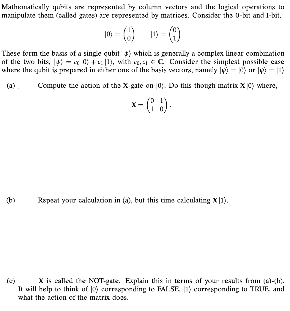 Mathematically qubits are represented by column vectors and the logical operations to
manipulate them (called gates) are represented by matrices. Consider the 0-bit and 1-bit,
|0) = (6)
|1) = (4)
These form the basis of a single qubit |p) which is generally a complex linear combination
of the two bits, |p) = co |0) +c1 |1), with co,c1 € C. Consider the simplest possible case
where the qubit is prepared in either one of the basis vectors, namely |Þ) = |0) or |4) = |1)
(a)
Compute the action of the X-gate on |0). Do this though matrix X |0) where,
(: )
X =
(b)
Repeat your calculation in (a), but this time calculating X|1).
X is called the NOT-gate. Explain this in terms of your results from (a)-(b).
It will help to think of |0) corresponding to FALSE, |1) corresponding to TRUE, and
what the action of the matrix does.
